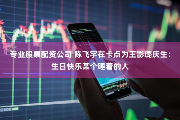 专业股票配资公司 陈飞宇在卡点为王影璐庆生：生日快乐某个睡着的人