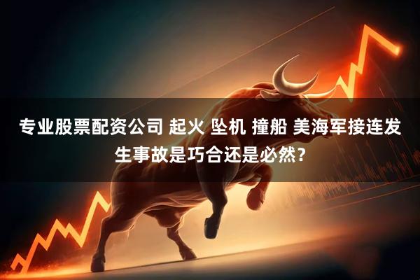 专业股票配资公司 起火 坠机 撞船 美海军接连发生事故是巧合还是必然？