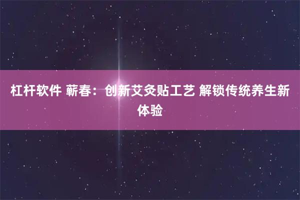 杠杆软件 蕲春：创新艾灸贴工艺 解锁传统养生新体验