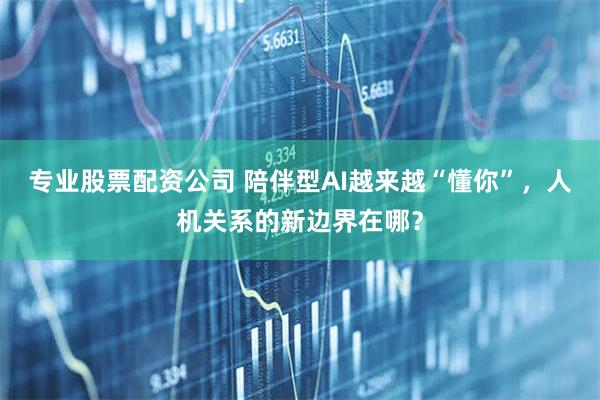 专业股票配资公司 陪伴型AI越来越“懂你”,人机关系的新边界在哪?