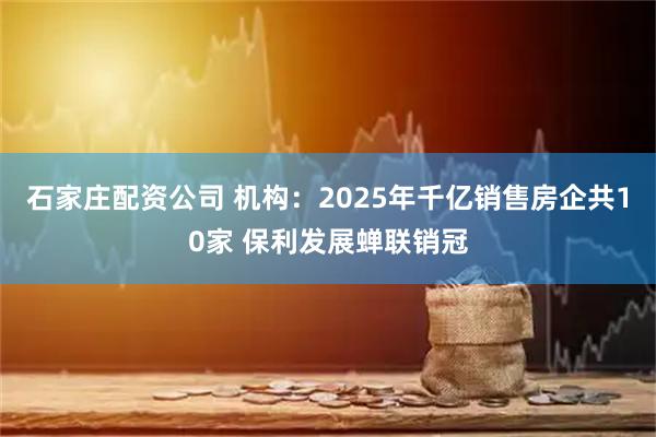 石家庄配资公司 机构：2025年千亿销售房企共10家 保利发展蝉联销冠