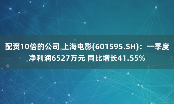 配资10倍的公司 上海电影(601595.SH)：一季度净利润6527万元 同比增长41.55%