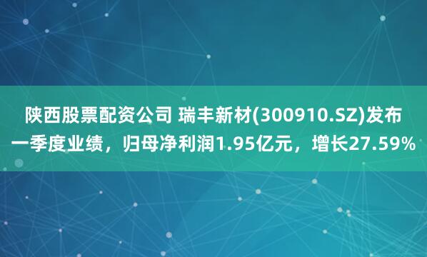 陕西股票配资公司 瑞丰新材(300910.SZ)发布一季度业绩，归母净利润1.95亿元，增长27.59%