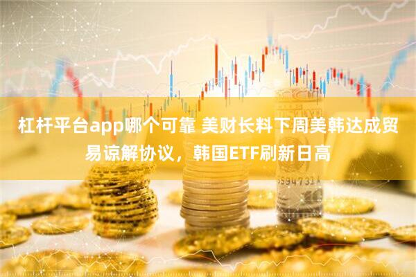 杠杆平台app哪个可靠 美财长料下周美韩达成贸易谅解协议，韩国ETF刷新日高