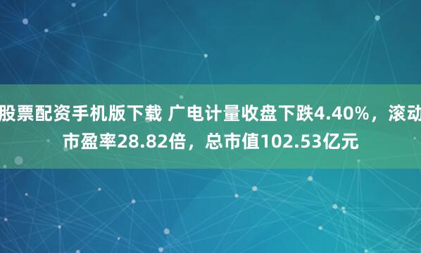股票配资手机版下载 广电计量收盘下跌4.40%，滚动市盈率28.82倍，总市值102.53亿元