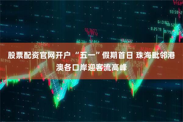 股票配资官网开户 “五一”假期首日 珠海毗邻港澳各口岸迎客流高峰