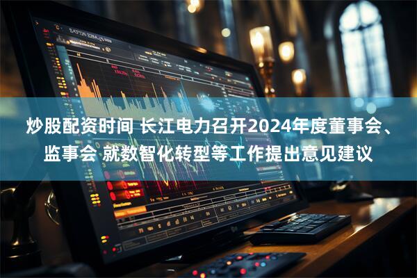 炒股配资时间 长江电力召开2024年度董事会、监事会 就数智化转型等工作提出意见建议