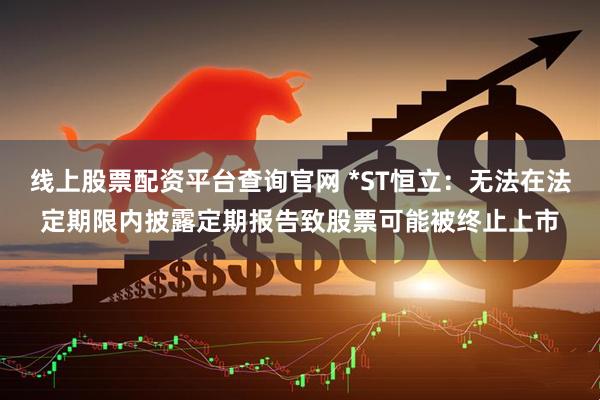 线上股票配资平台查询官网 *ST恒立：无法在法定期限内披露定期报告致股票可能被终止上市