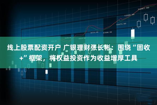 线上股票配资开户 广银理财张长彬：围绕“固收+”框架，将权益投资作为收益增厚工具