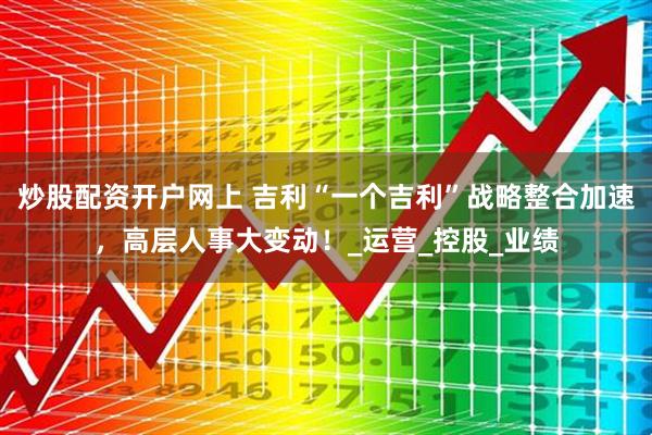 炒股配资开户网上 吉利“一个吉利”战略整合加速，高层人事大变动！_运营_控股_业绩