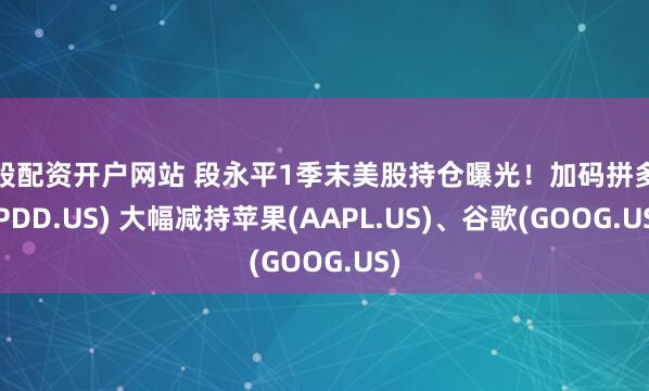 炒股配资开户网站 段永平1季末美股持仓曝光！加码拼多多(PDD.US) 大幅减持苹果(AAPL.US)、谷歌(GOOG.US)
