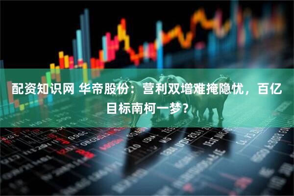 配资知识网 华帝股份：营利双增难掩隐忧，百亿目标南柯一梦？