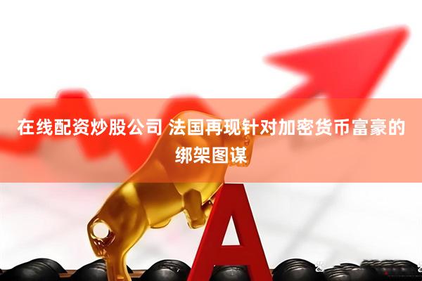在线配资炒股公司 法国再现针对加密货币富豪的绑架图谋