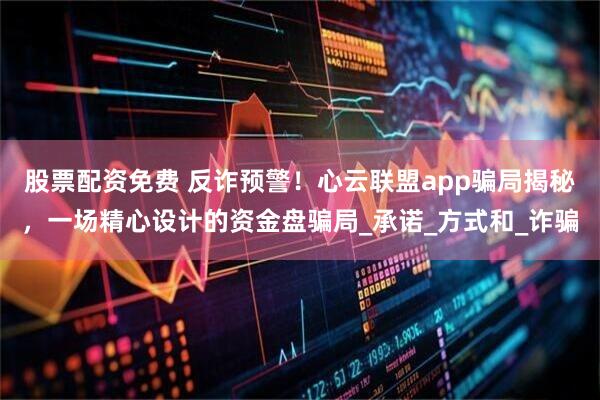 股票配资免费 反诈预警！心云联盟app骗局揭秘，一场精心设计的资金盘骗局_承诺_方式和_诈骗
