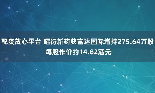 配资放心平台 昭衍新药获富达国际增持275.64万股 每股作价约14.82港元