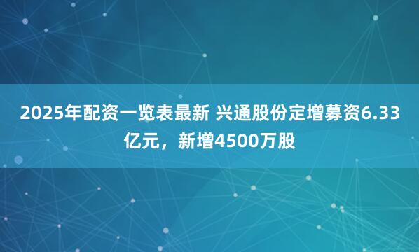 2025年配资一览表最新 兴通股份定增募资6.33亿元，新增4500万股