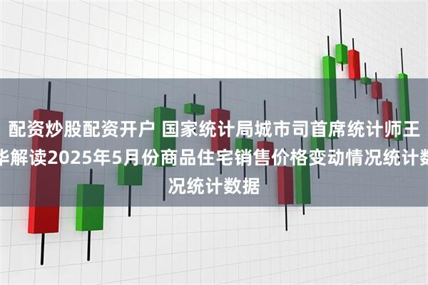 配资炒股配资开户 国家统计局城市司首席统计师王中华解读2025年5月份商品住宅销售价格变动情况统计数据