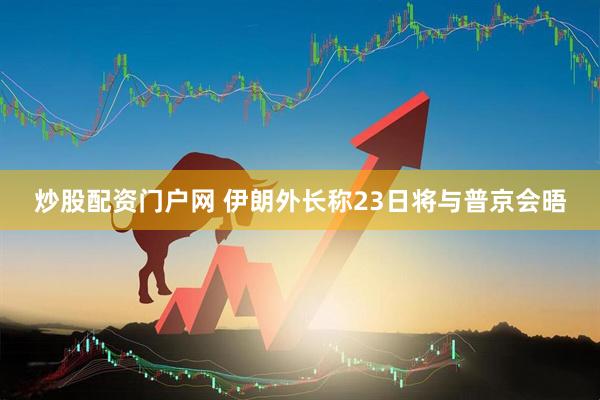 炒股配资门户网 伊朗外长称23日将与普京会晤