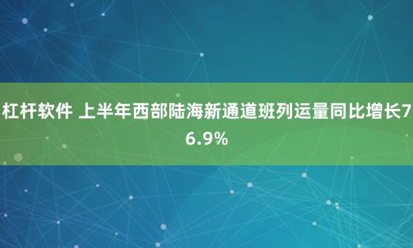 杠杆软件 上半年西部陆海新通道班列运量同比增长76.9%