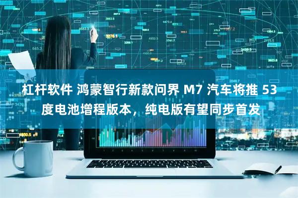 杠杆软件 鸿蒙智行新款问界 M7 汽车将推 53 度电池增程版本，纯电版有望同步首发