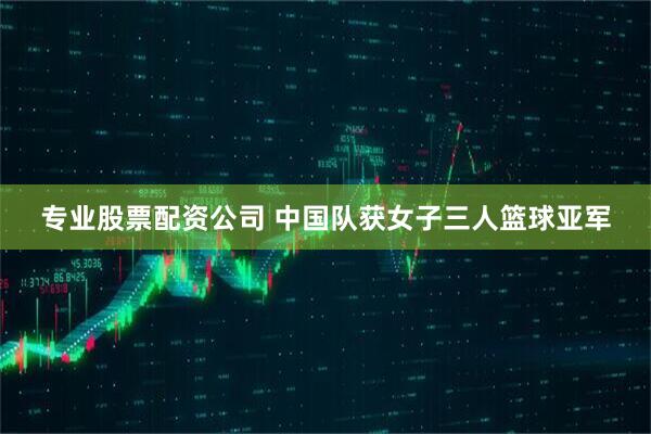 专业股票配资公司 中国队获女子三人篮球亚军