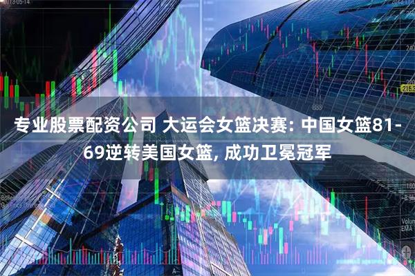 专业股票配资公司 大运会女篮决赛: 中国女篮81-69逆转美国女篮, 成功卫冕冠军