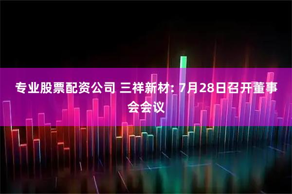 专业股票配资公司 三祥新材: 7月28日召开董事会会议