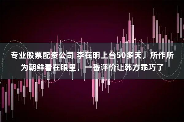 专业股票配资公司 李在明上台50多天，所作所为朝鲜看在眼里，一番评价让韩方乖巧了
