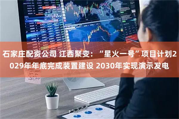 石家庄配资公司 江西聚变：“星火一号”项目计划2029年年底完成装置建设 2030年实现演示发电