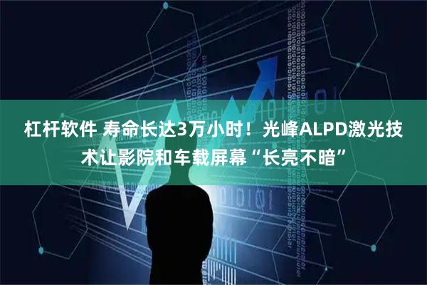 杠杆软件 寿命长达3万小时！光峰ALPD激光技术让影院和车载屏幕“长亮不暗”