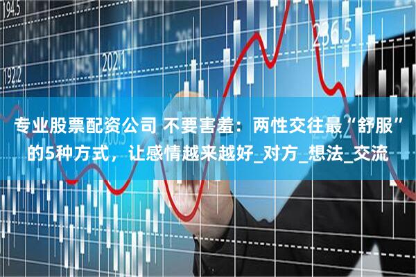专业股票配资公司 不要害羞：两性交往最“舒服”的5种方式，让感情越来越好_对方_想法_交流
