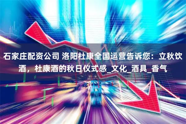 石家庄配资公司 洛阳杜康全国运营告诉您：立秋饮酒，杜康酒的秋日仪式感_文化_酒具_香气
