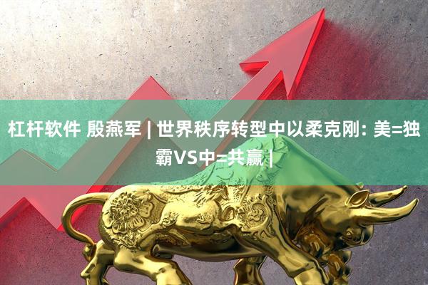 杠杆软件 殷燕军 | 世界秩序转型中以柔克刚: 美=独霸VS中=共赢 |