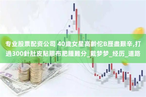 专业股票配资公司 40歲女星高齡佗B歷盡艱辛,打過300針肚皮貼膠布肥腫難分_戴梦梦_经历_道路