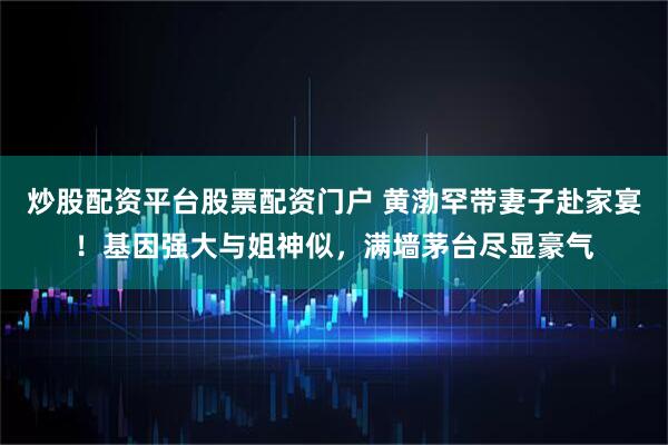 炒股配资平台股票配资门户 黄渤罕带妻子赴家宴！基因强大与姐神似，满墙茅台尽显豪气