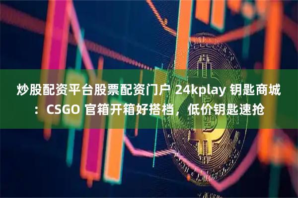 炒股配资平台股票配资门户 24kplay 钥匙商城：CSGO 官箱开箱好搭档，低价钥匙速抢