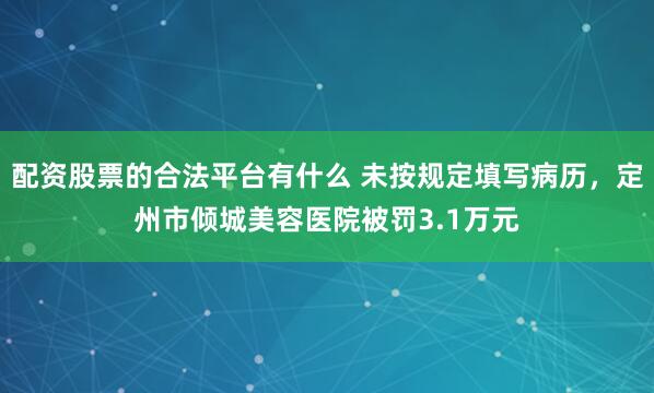配资股票的合法平台有什么 未按规定填写病历，定州市倾城美容医院被罚3.1万元