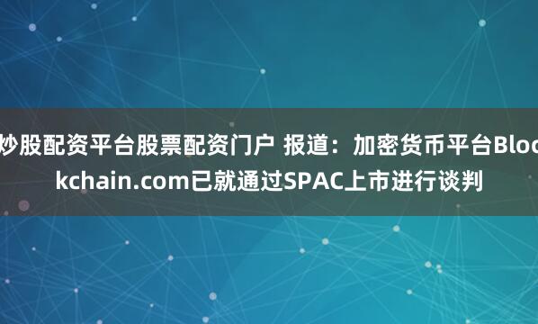 炒股配资平台股票配资门户 报道：加密货币平台Blockchain.com已就通过SPAC上市进行谈判