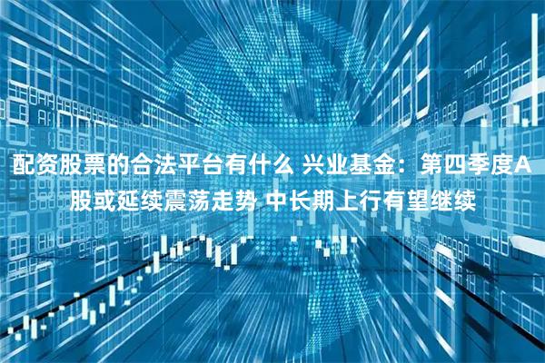 配资股票的合法平台有什么 兴业基金：第四季度A股或延续震荡走势 中长期上行有望继续