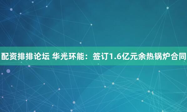 配资排排论坛 华光环能：签订1.6亿元余热锅炉合同