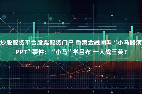 炒股配资平台股票配资门户 香港金融圈看“小马路演PPT”事件：“小马”学吕布 一人战三英？