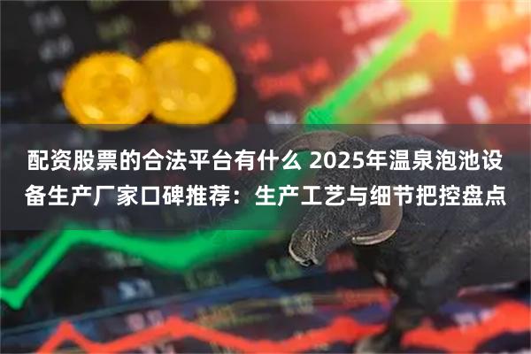 配资股票的合法平台有什么 2025年温泉泡池设备生产厂家口碑推荐：生产工艺与细节把控盘点