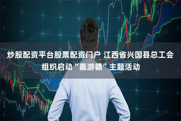 炒股配资平台股票配资门户 江西省兴国县总工会组织启动“嘉游赣”主题活动