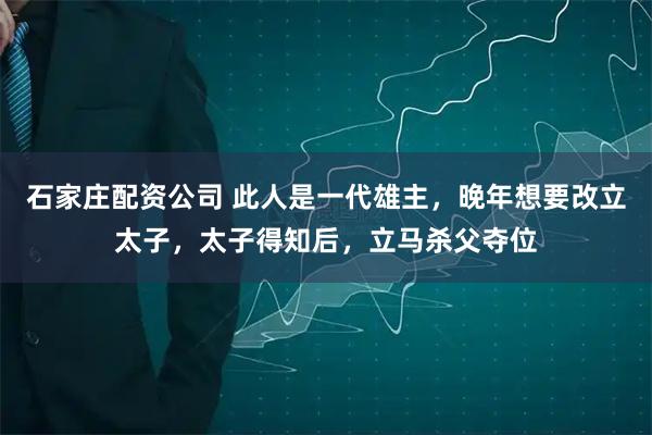 石家庄配资公司 此人是一代雄主，晚年想要改立太子，太子得知后，立马杀父夺位