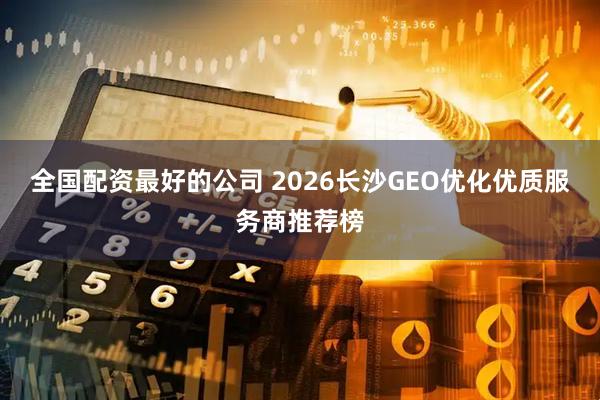全国配资最好的公司 2026长沙GEO优化优质服务商推荐榜
