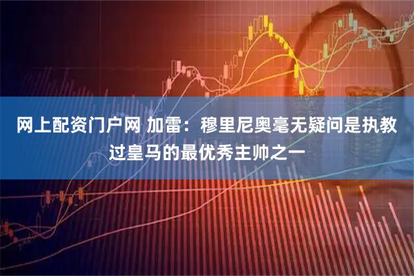 网上配资门户网 加雷：穆里尼奥毫无疑问是执教过皇马的最优秀主帅之一