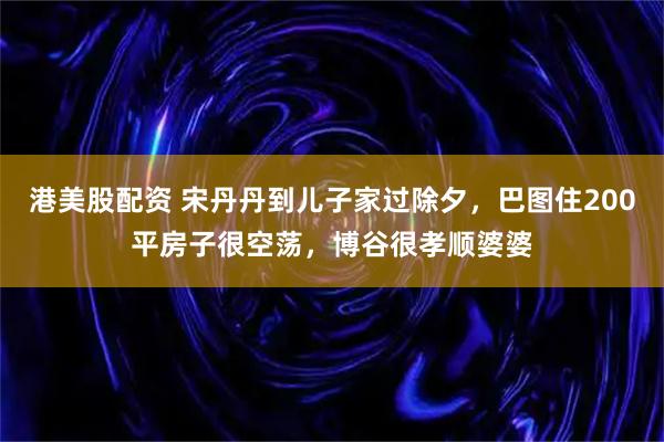 港美股配资 宋丹丹到儿子家过除夕，巴图住200平房子很空荡，博谷很孝顺婆婆