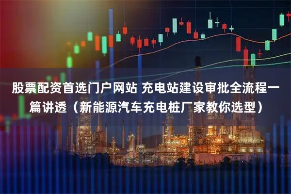 股票配资首选门户网站 充电站建设审批全流程一篇讲透（新能源汽车充电桩厂家教你选型）