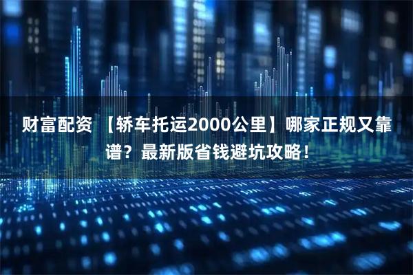 财富配资 【轿车托运2000公里】哪家正规又靠谱?最新版省钱避坑攻略!